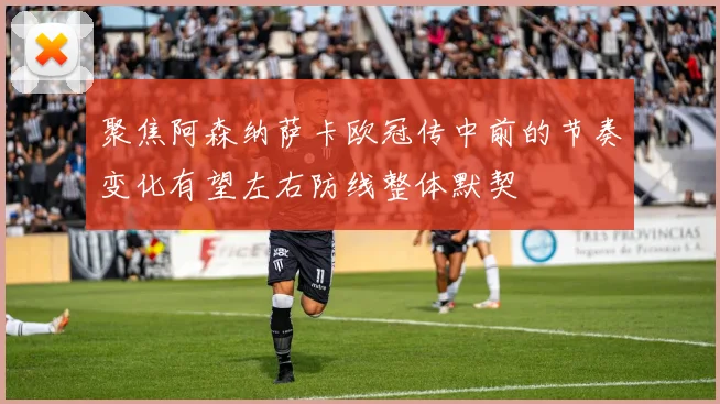聚焦阿森纳萨卡欧冠传中前的节奏变化有望左右防线整体默契