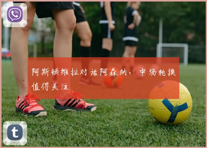 阿斯顿维拉对话阿森纳，中场轮换值得关注