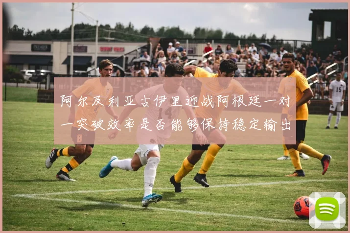 阿尔及利亚古伊里迎战阿根廷一对一突破效率是否能够保持稳定输出