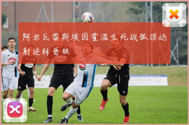 阿尔瓦雷斯埃因霍温生死战弧顶远射逆转晋级