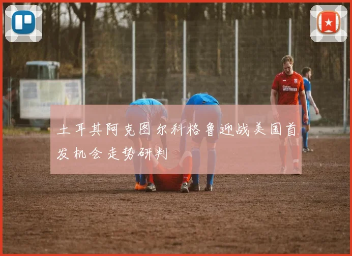 土耳其阿克图尔科格鲁迎战美国首发机会走势研判