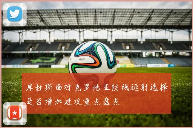 库杜斯面对克罗地亚防线远射选择是否增加进攻重点盘点
