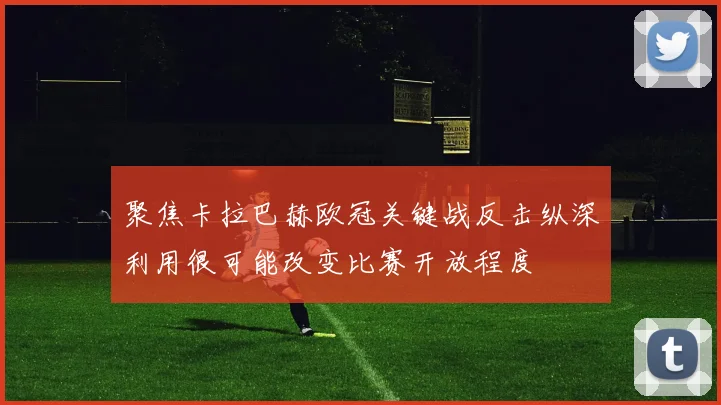聚焦卡拉巴赫欧冠关键战反击纵深利用很可能改变比赛开放程度