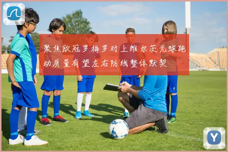 聚焦欧冠罗梅罗对上维尔茨无球跑动质量有望左右防线整体默契