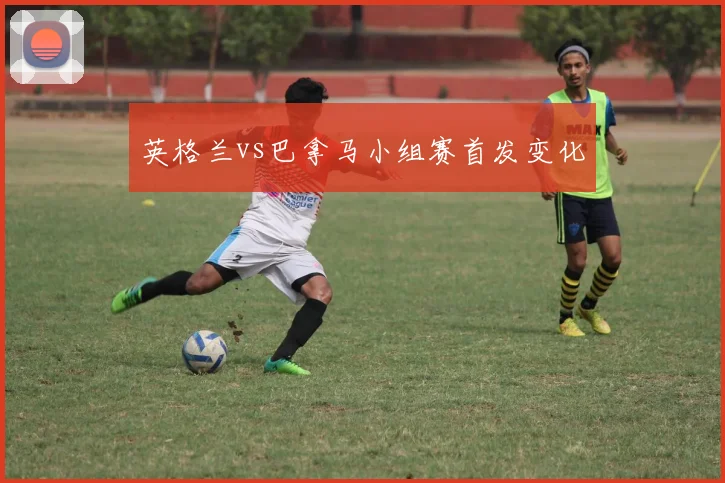 英格兰vs巴拿马小组赛首发变化